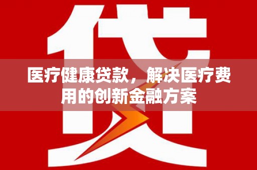 庄浪医疗健康贷款，解决医疗费用的创新金融方案