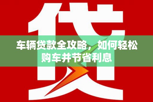 庄浪车辆贷款全攻略，如何轻松购车并节省利息