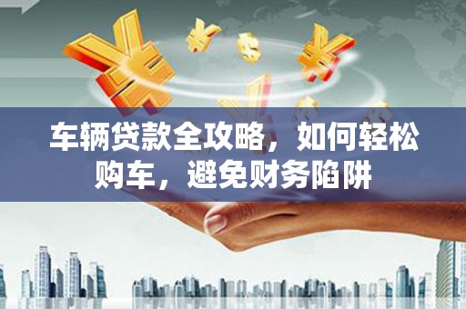 庄浪车辆贷款全攻略，如何轻松购车，避免财务陷阱